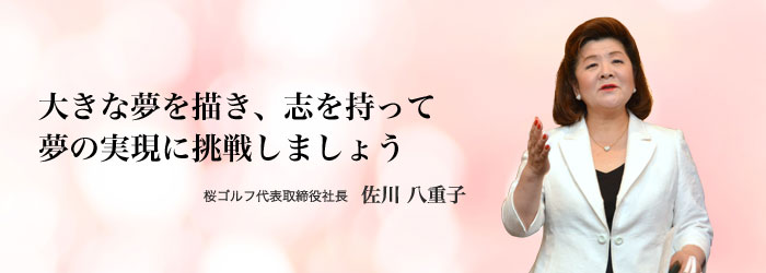 大きな夢を描き、志を持って
夢の実現に挑戦しましょう 桜ゴルフ代表取締役社長 佐川 八重子